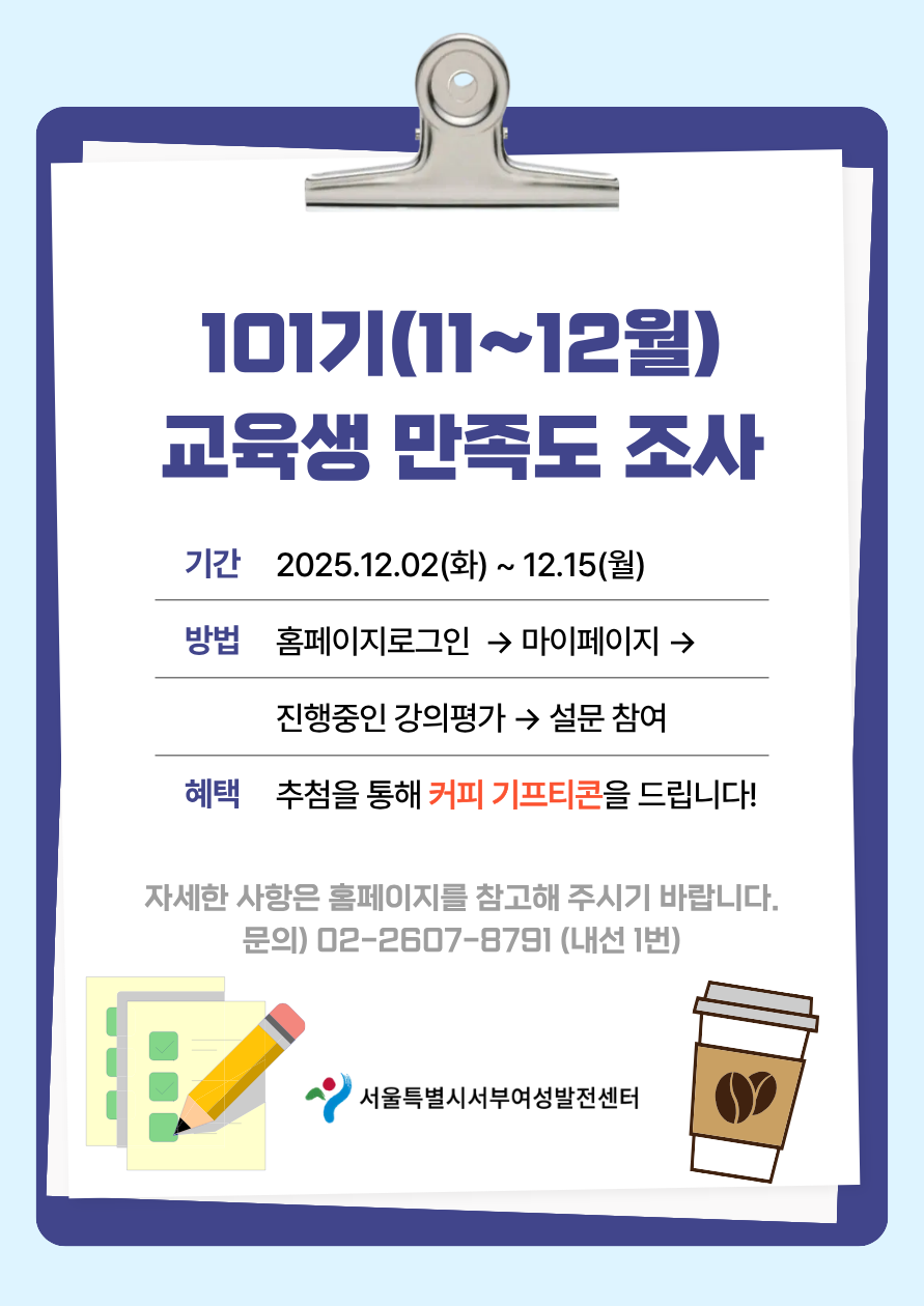 101기(11~12월) 교육생 만족도 조사 기간 2025.12.02(화)~12.15(월) 방법 홈페이지로그인→마이페이지→진행중인 강의평가→ 설문 참여 혜택 추첨을 통해 커피 기프티콘을 드립니다! 자세한 사항은 홈페이지를 참고해 주시기 바랍니다. 문의 02-2607-8791(내선1번) 서울특별시서부여성발전센터